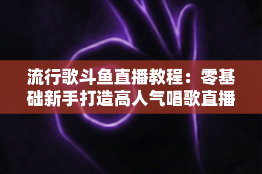 流行歌斗鱼直播教程：零基础新手打造高人气唱歌直播间的完整实战指南