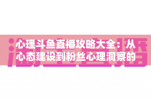 心理斗鱼直播攻略大全:从心态建设到粉丝心理洞察的主播实战指南 心理斗鱼直播攻略大全:从心态建设到粉丝心理洞察的主播实战指南