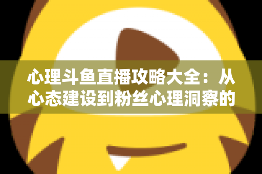 心理斗鱼直播攻略大全：从心态建设到粉丝心理洞察的主播实战指南