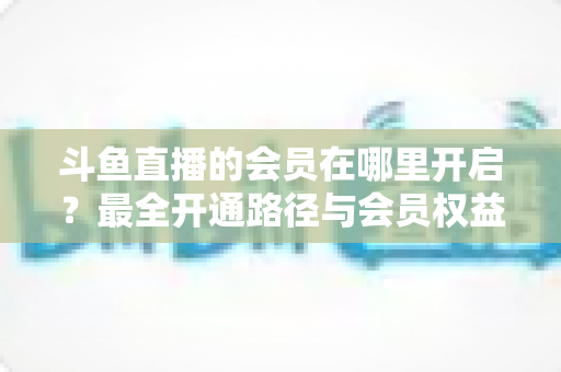 斗鱼直播的会员在哪里开启?最全开通路径与会员权益详解 斗鱼直播的会员在哪里开启?最全开通路径与会员权益详解