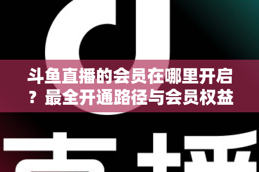 斗鱼直播的会员在哪里开启？最全开通路径与会员权益详解