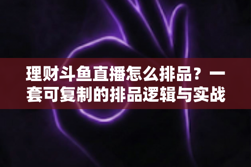 理财斗鱼直播怎么排品？一套可复制的排品逻辑与实战避坑全攻略