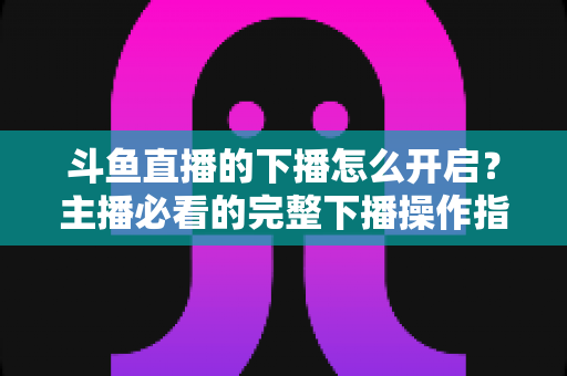 斗鱼直播的下播怎么开启？主播必看的完整下播操作指南与实用技巧