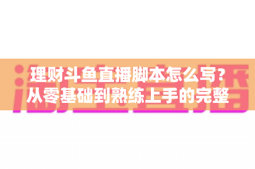 理财斗鱼直播脚本怎么写?从零基础到熟练上手的完整实操指南 理财斗鱼直播脚本怎么写?从零基础到熟练上手的完整实操指南