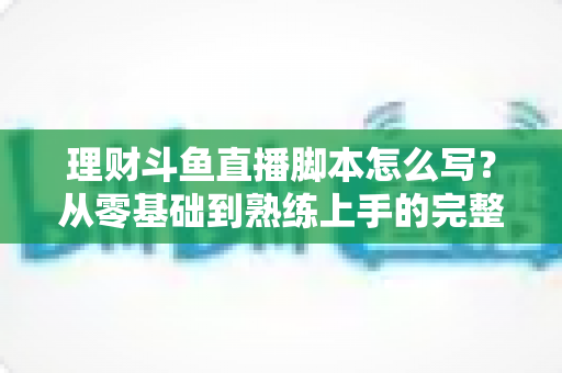理财斗鱼直播脚本怎么写?从零基础到熟练上手的完整实操指南 理财斗鱼直播脚本怎么写?从零基础到熟练上手的完整实操指南