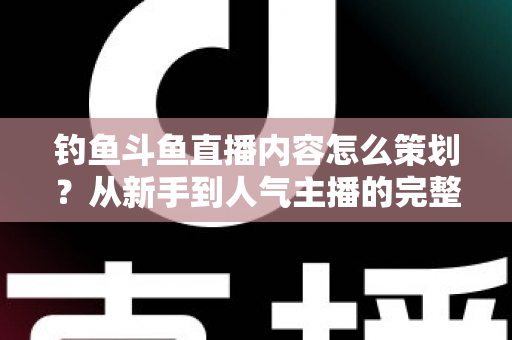 钓鱼斗鱼直播内容怎么策划？从新手到人气主播的完整内容策划指南