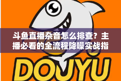 斗鱼直播杂音怎么排查?主播必看的全流程降噪实战指南 斗鱼直播杂音怎么排查?主播必看的全流程降噪实战指南