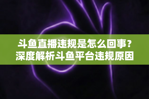 斗鱼直播违规是怎么回事？深度解析斗鱼平台违规原因、处罚规则与实用避坑指南