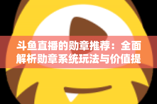 斗鱼直播的勋章推荐：全面解析勋章系统玩法与价值提升指南