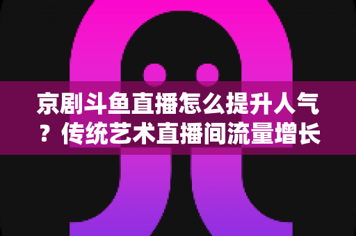 京剧斗鱼直播怎么提升人气？传统艺术直播间流量增长全攻略