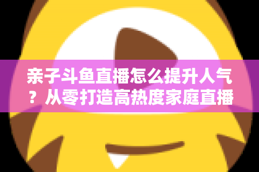 亲子斗鱼直播怎么提升人气？从零打造高热度家庭直播间的实战指南