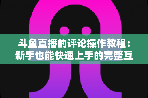 斗鱼直播的评论操作教程:新手也能快速上手的完整互动指南 斗鱼直播的评论操作教程:新手也能快速上手的完整互动指南