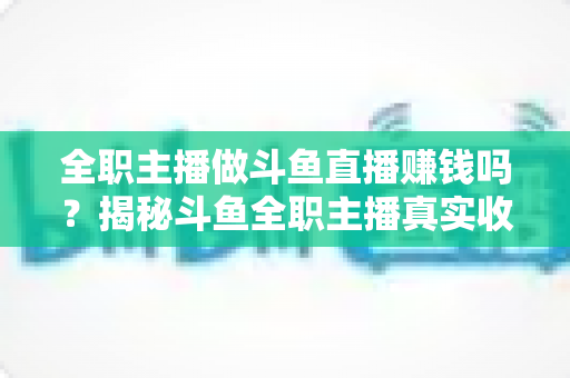全职主播做斗鱼直播赚钱吗？揭秘斗鱼全职主播真实收入、赚钱途径与入行生存指南