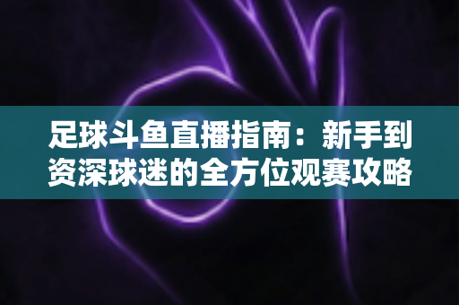 足球斗鱼直播指南：新手到资深球迷的全方位观赛攻略