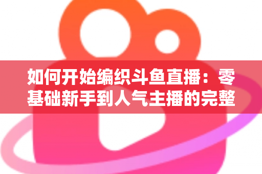如何开始编织斗鱼直播：零基础新手到人气主播的完整实战指南