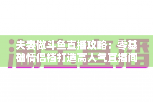 夫妻做斗鱼直播攻略：零基础情侣档打造高人气直播间的完整实战指南