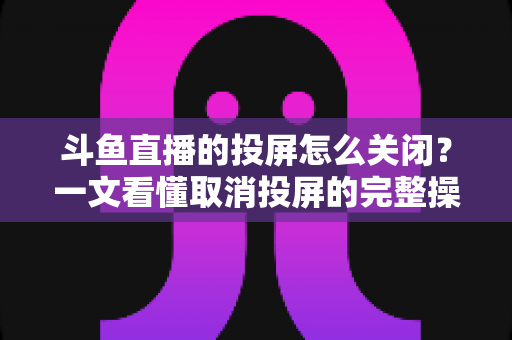 斗鱼直播的投屏怎么关闭？一文看懂取消投屏的完整操作指南