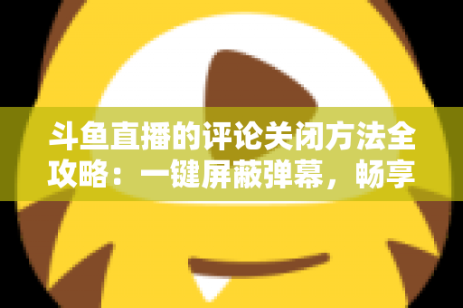 斗鱼直播的评论关闭方法全攻略：一键屏蔽弹幕，畅享清净观播体验