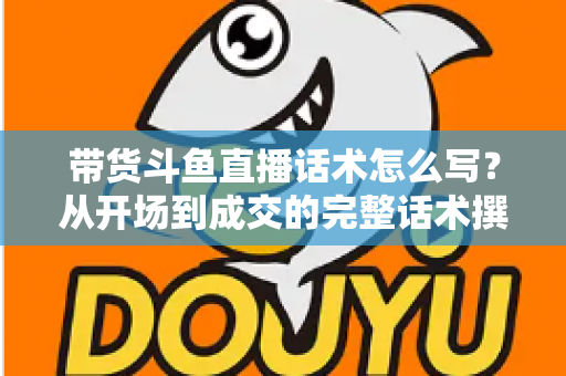 带货斗鱼直播话术怎么写？从开场到成交的完整话术撰写指南