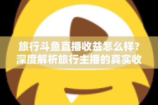 旅行斗鱼直播收益怎么样？深度解析旅行主播的真实收入与变现之道