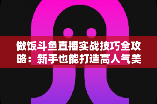 做饭斗鱼直播实战技巧全攻略：新手也能打造高人气美食直播间