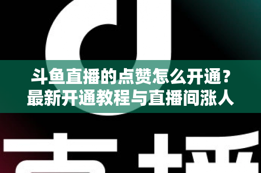 斗鱼直播的点赞怎么开通？最新开通教程与直播间涨人气实用指南