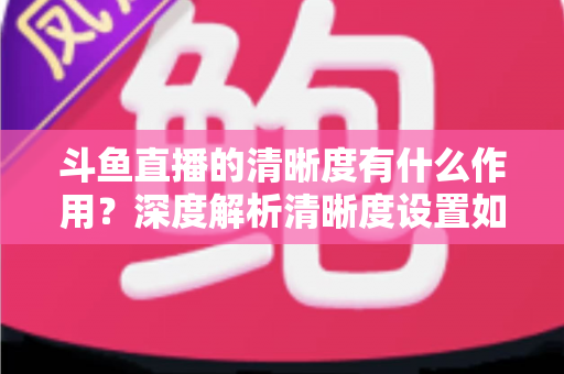 斗鱼直播的清晰度有什么作用？深度解析清晰度设置如何影响你的观看体验与流量消耗