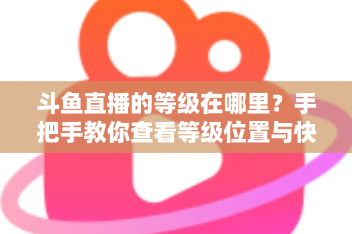 斗鱼直播的等级在哪里？手把手教你查看等级位置与快速升级全攻略