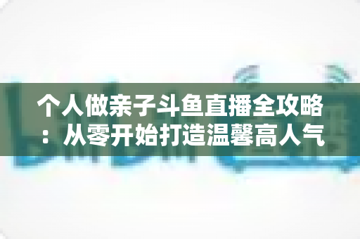 个人做亲子斗鱼直播全攻略：从零开始打造温馨高人气亲子直播间的实战指南