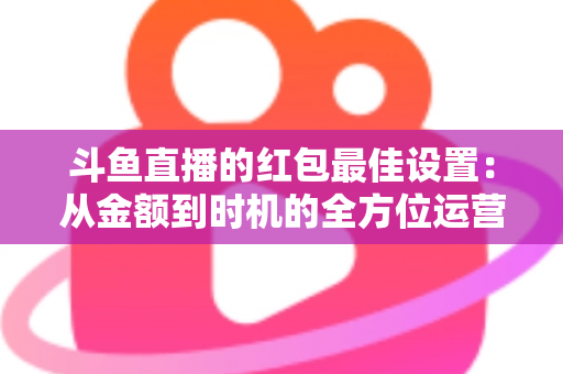斗鱼直播的红包最佳设置:从金额到时机的全方位运营攻略 斗鱼直播的红包最佳设置:从金额到时机的全方位运营攻略