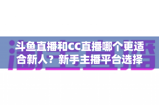 斗鱼直播和CC直播哪个更适合新人？新手主播平台选择深度解析指南
