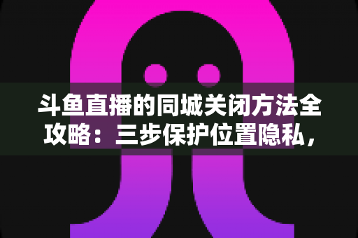 斗鱼直播的同城关闭方法全攻略：三步保护位置隐私，轻松告别同城推荐打扰