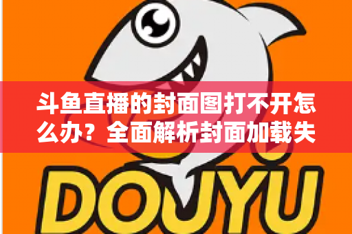 斗鱼直播的封面图打不开怎么办？全面解析封面加载失败的原因与高效解决方法