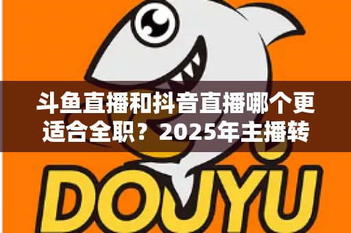 斗鱼直播和抖音直播哪个更适合全职？2025年主播转型全职平台的深度对比与选择指南