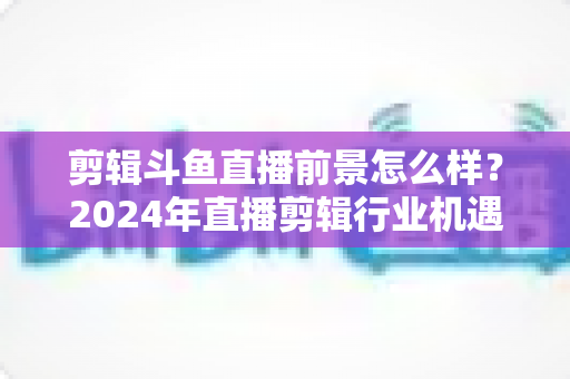 剪辑斗鱼直播前景怎么样?2024年直播剪辑行业机遇与挑战深度解析 剪辑斗鱼直播前景怎么样?2024年直播剪辑行业机遇与挑战深度解析