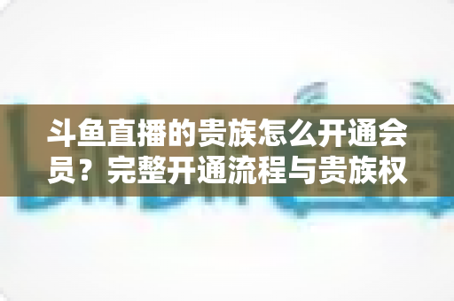 斗鱼直播的贵族怎么开通会员？完整开通流程与贵族权益全解析