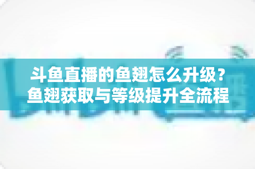 斗鱼直播的鱼翅怎么升级?鱼翅获取与等级提升全流程攻略详解 斗鱼直播的鱼翅怎么升级?鱼翅获取与等级提升全流程攻略详解