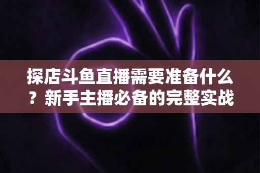 探店斗鱼直播需要准备什么？新手主播必备的完整实战指南