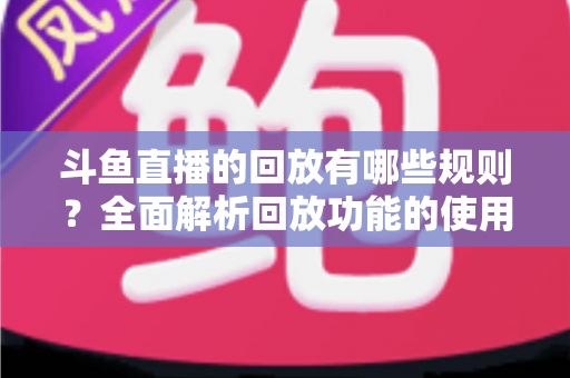 斗鱼直播的回放有哪些规则？全面解析回放功能的使用规范、保存时长与常见问题