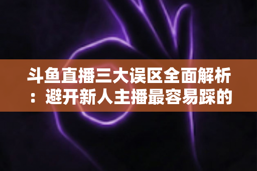 斗鱼直播三大误区全面解析：避开新人主播最容易踩的坑，快速提升直播间人气与收益