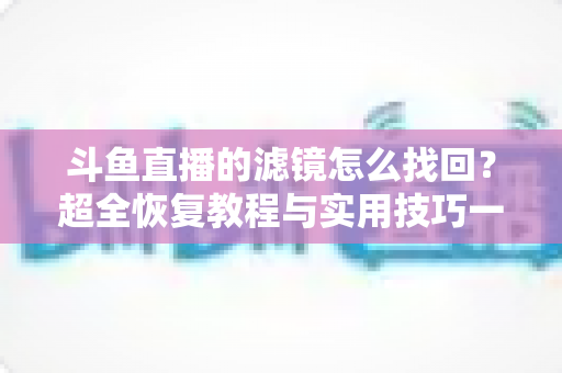 斗鱼直播的滤镜怎么找回？超全恢复教程与实用技巧一次讲清