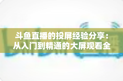 斗鱼直播的投屏经验分享：从入门到精通的大屏观看全攻略