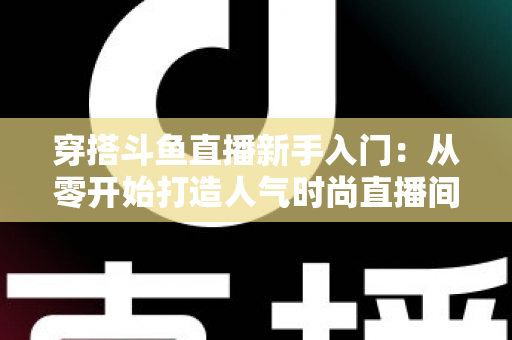 穿搭斗鱼直播新手入门:从零开始打造人气时尚直播间的完整指南 穿搭斗鱼直播新手入门:从零开始打造人气时尚直播间的完整指南