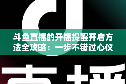 斗鱼直播的开播提醒开启方法全攻略:一步不错过心仪主播的每一场精彩直播 斗鱼直播的开播提醒开启方法全攻略:一步不错过心仪主播的每一场精彩直播