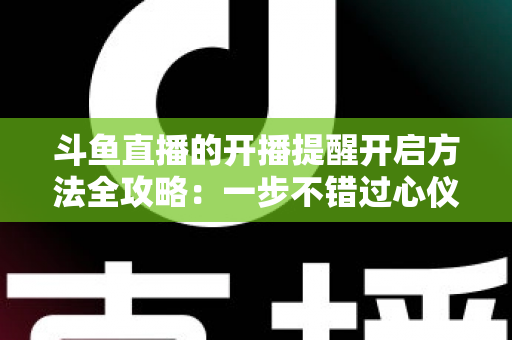 斗鱼直播的开播提醒开启方法全攻略:一步不错过心仪主播的每一场精彩直播 斗鱼直播的开播提醒开启方法全攻略:一步不错过心仪主播的每一场精彩直播