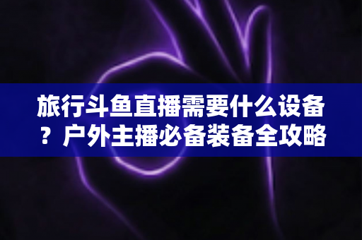 旅行斗鱼直播需要什么设备?户外主播必备装备全攻略一次看懂 旅行斗鱼直播需要什么设备?户外主播必备装备全攻略一次看懂