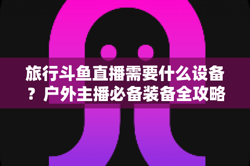 旅行斗鱼直播需要什么设备？户外主播必备装备全攻略一次看懂