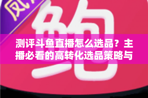 测评斗鱼直播怎么选品?主播必看的高转化选品策略与实战避坑全攻略 测评斗鱼直播怎么选品?主播必看的高转化选品策略与实战避坑全攻略