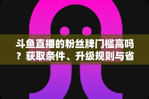 斗鱼直播的粉丝牌门槛高吗？获取条件、升级规则与省钱攻略全解析