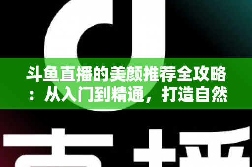 斗鱼直播的美颜推荐全攻略:从入门到精通,打造自然出众的直播画面 斗鱼直播的美颜推荐全攻略:从入门到精通,打造自然出众的直播画面